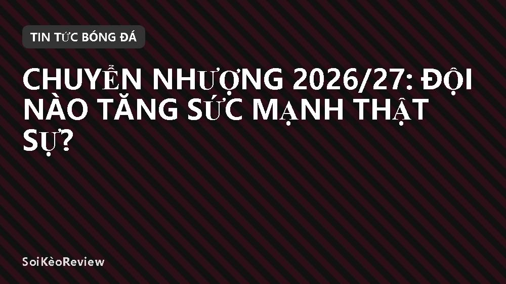 Chuyển nhượng 2026/27: Đội nào tăng sức mạnh thật sự?