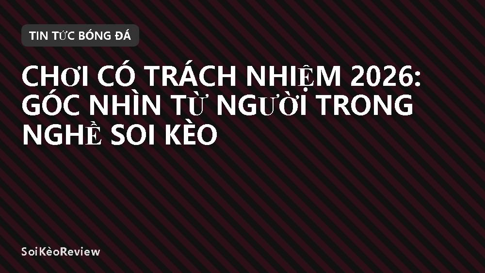 Chơi có trách nhiệm 2026: Góc nhìn từ người trong nghề soi kèo